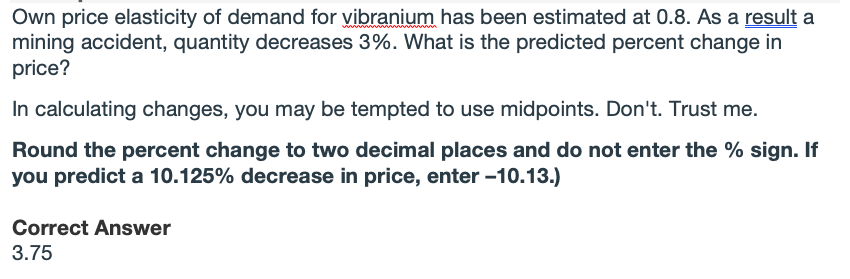 Own price elasticity of demand for vibranium has been estimated at 0.8. As a result a
mining accident, quantity decreases 3%. What is the predicted percent change in
price?
In calculating changes, you may be tempted to use midpoints. Don't. Trust me.
Round the percent change to two decimal places and do not enter the % sign. If
you predict a 10.125% decrease in price, enter -10.13.)
Correct Answer
3.75
