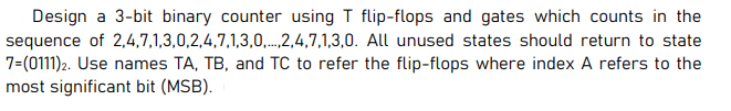 Design a 3-bit binary counter using T flip-flops and gates which counts in the
sequence of 2,4,7,1,3,0,2,4,7,1,3,0,.2,4,7,1,3,0. All unused states should return to state
7=(0111)2. Use names TA, TB, and TC to refer the flip-flops where index A refers to the
most significant bit (MSB).
