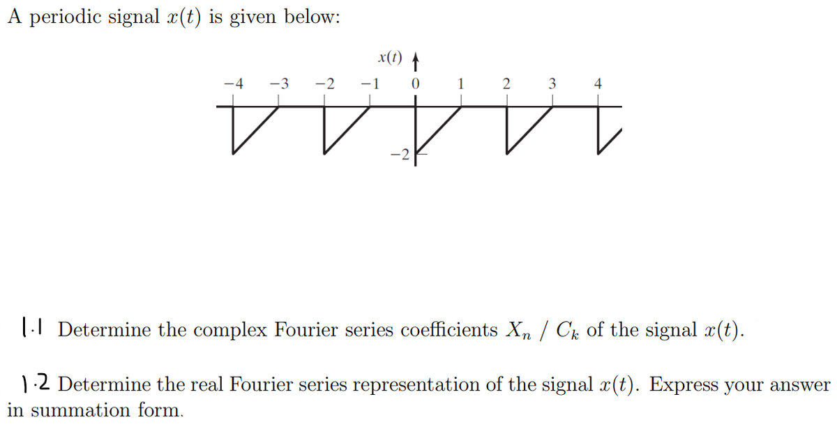 A periodic signal x(t) is given below:
x(t) A
-3
-2
3
14444
1| Determine the complex Fourier series coefficients X, / Ck of the signal x(t).
12 Determine the real Fourier series representation of the signal x(t). Express your answer
in summation form.
