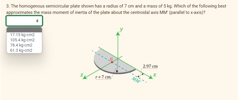 3. The homogenous semicircular plate shown has a radius of 7 cm and a mass of 5 kg. Which of the following best
approximates the mass moment of inertia of the plate about the centroidal axis MM' (parallel to x-axis)?
17.15 kg-cm2
105.4 kg-cm2
78.4 kg-cm2
61.3 kg-cm2
2.97 cm
r=7 cm/
MM'
