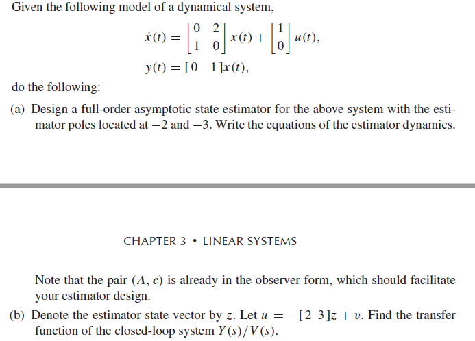 Given the following model of a dynamical system,
O 27
x(t) +
* (t) =
и (1),
1 0
y(t) = [0 1]x (t),
do the following:
(a) Design a full-order asymptotic state estimator for the above system with the esti-
mator poles located at –2 and –3. Write the equations of the estimator dynamics.
CHAPTER 3 • LINEAR SYSTEMS
Note that the pair (A, c) is already in the observer form, which should facilitate
your estimator design.
-[2 3]z + v. Find the transfer
(b) Denote the estimator state vector by z. Let u =
function of the closed-loop system Y (s)/V (s).

