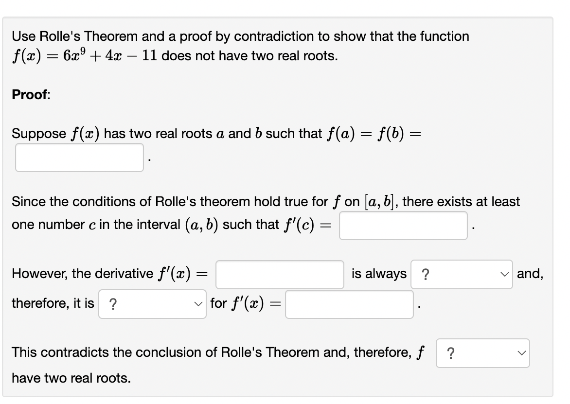 Use Rolle's Theorem and a proof by contradiction to show that the function
f(x) = 6x³ + 4x - 11 does not have two real roots.
Proof:
Suppose f(x) has two real roots a and b such that f(a) = f(b) =
=
Since the conditions of Rolle's theorem hold true for f on [a, b], there exists at least
one number c in the interval (a, b) such that f'(c) =
However, the derivative f'(x) =
therefore, it is ?
✓for f'(x)
=
is always ?
This contradicts the conclusion of Rolle's Theorem and, therefore, f ?
have two real roots.
and,