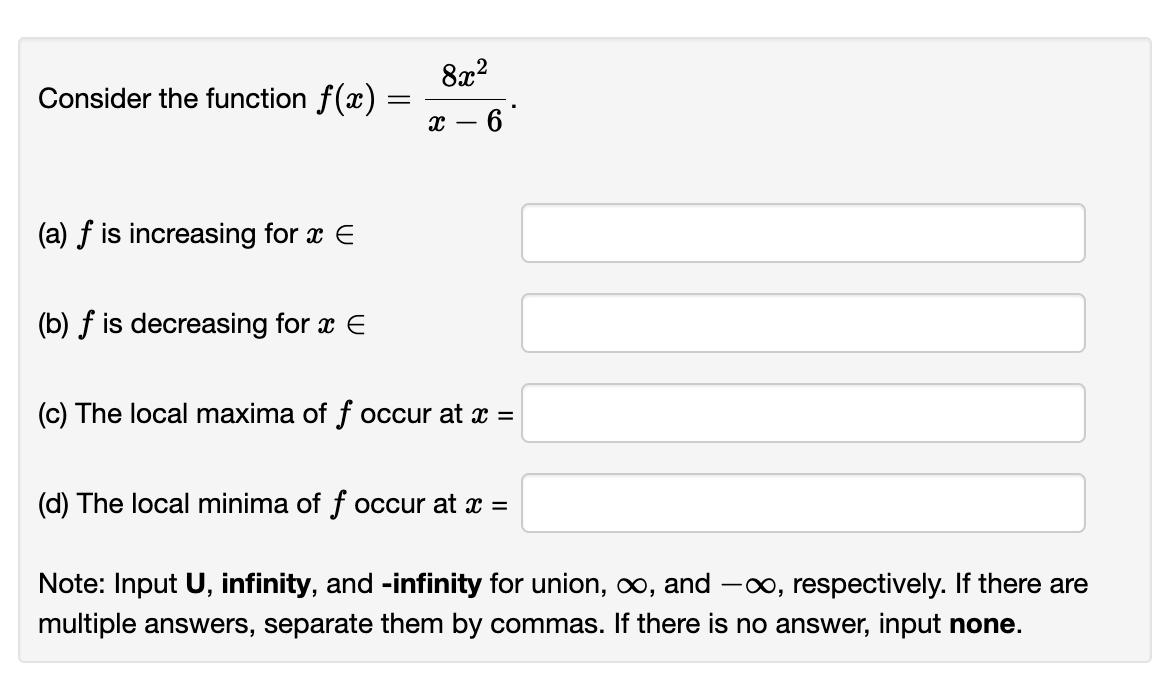 Consider the function f(x) =
(a) f is increasing for x E
(b) f is decreasing for x E
8x²
- 6
X-
(c) The local maxima of f occur at x =
(d) The local minima of f occur at x =
Note: Input U, infinity, and -infinity for union, ∞, and -∞, respectively. If there are
multiple answers, separate them by commas. If there is no answer, input none.