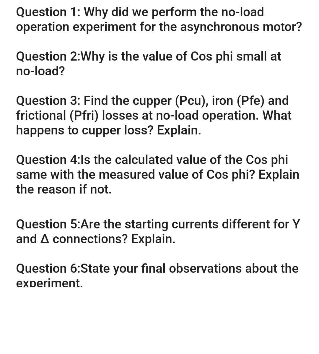 Question 1: Why did we perform the no-load
operation experiment for the asynchronous motor?
Question 2:Why is the value of Cos phi small at
no-load?
Question 3: Find the cupper (Pcu), iron (Pfe) and
frictional (Pfri) losses at no-load operation. What
happens to cupper loss? Explain.
Question 4:Is the calculated value of the Cos phi
same with the measured value of Cos phi? Explain
the reason if not.
Question 5:Are the starting currents different for Y
and A connections? Explain.
Question 6:State your final observations about the
experiment.
