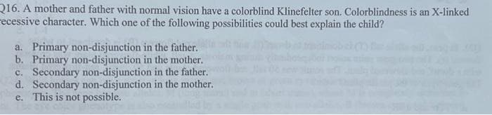 Q16. A mother and father with normal vision have a colorblind Klinefelter son. Colorblindness is an X-linked
recessive character. Which one of the following possibilities could best explain the child?
a. Primary non-disjunction in the father.
b. Primary non-disjunction in the mother.
c. Secondary non-disjunction in the father.
d. Secondary non-disjunction in the mother.
e. This is not possible.