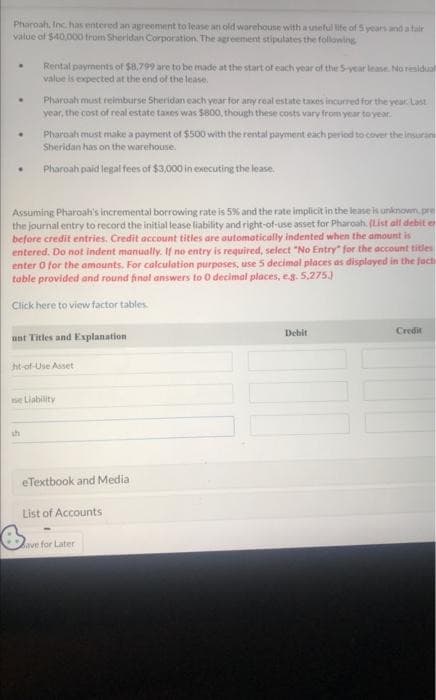 Pharoah, Inc. has entered an agreement to lease an old warehouse with a useful life of 5 years and a fair
value of $40,000 from Sheridan Corporation. The agreement stipulates the following
.
Rental payments of $8.799 are to be made at the start of each year of the 5-year lease. No residual
value is expected at the end of the lease.
Pharoahy must reimburse Sheridan each year for any real estate taxes incurred for the year. Last
year, the cost of real estate taxes was $800, though these costs vary from year to year.
Pharoah must make a payment of $500 with the rental payment each period to cover the insuran
Sheridan has on the warehouse.
Pharoah paid legal fees of $3,000 in executing the lease.
Assuming Pharoah's incremental borrowing rate is 5% and the rate implicit in the lease is unknown pre
the journal entry to record the initial lease liability and right-of-use asset for Pharoah. (List all debit er
before credit entries. Credit account titles are automatically indented when the amount is
entered. Do not indent manually. If no entry is required, select "No Entry" for the account titles
enter 0 for the amounts. For calculation purposes, use 5 decimal places as displayed in the fact
table provided and round final answers to 0 decimal places, e.g. 5,275.)
Click here to view factor tables.
sh
ant Titles and Explanation
ht-of-Use Asset
ne Liability
eTextbook and Media
List of Accounts
ave for Later
Debit
Credit