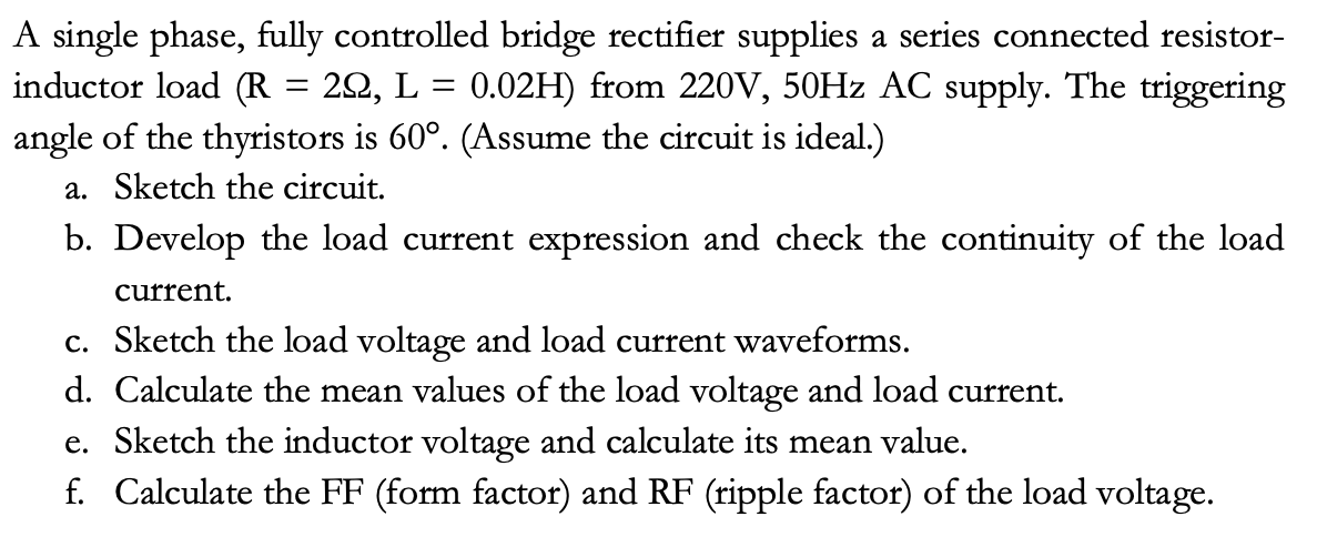 A single phase, fully controlled bridge rectifier supplies a series connected resistor-
inductor load (R = 20, L = 0.02H) from 220V, 50HZ AC supply. The triggering
angle of the thyristors is 60°. (Assume the circuit is ideal.)
a. Sketch the circuit.
b. Develop the load current expression and check the continuity of the load
current.
c. Sketch the load voltage and load current waveforms.
d. Calculate the mean values of the load voltage and load current.
e. Sketch the inductor voltage and calculate its mean value.
f. Calculate the FF (form factor) and RF (ripple factor) of the load voltage.
