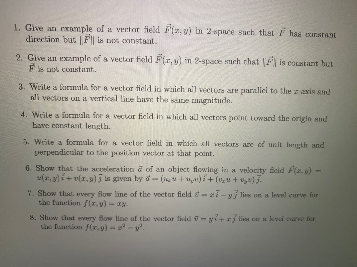 1. Give an example of a vector field F(x, y) in 2-space such that F has constant
direction but || F is not constant.
2. Give an example of a vector field F(x, y) in 2-space such that ||F|| is constant but
F is not constant.
3. Write a formula for a vector field in which all vectors are parallel to the x-axis and
all vectors on a vertical line have the same magnitude.
4. Write a formula for a vector field in which all vectors point toward the origin and
have constant length.
5. Write a formula for a vector field in which all vectors are of unit length and
perpendicular to the position vector at that point.
6. Show that the acceleration a of an object flowing in a velocity field F(x, y)
u(x, y) 7+ v(x, y) 3 is given by a = (Uzu+ uyv)i+ (vzU + vyv) j.
%3D
7. Show that every flow line of the vector field = xi-yj lies on a level curve for
the function f(T,y) = ry.
8. Show that every flow line of the vector field = yi+xj lies on a level curve for
the function f (x, y) = x2 -y².

