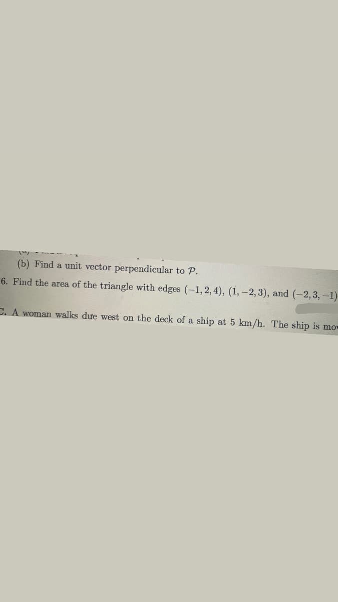 (b) Find a unit vector perpendicular to P.
6. Find the area of the triangle with edges (-1, 2, 4), (1, -2, 3), and (-2,3,–1)
C. A woman walks dưe west on the deck of a ship at 5 km/h. The ship is mov
