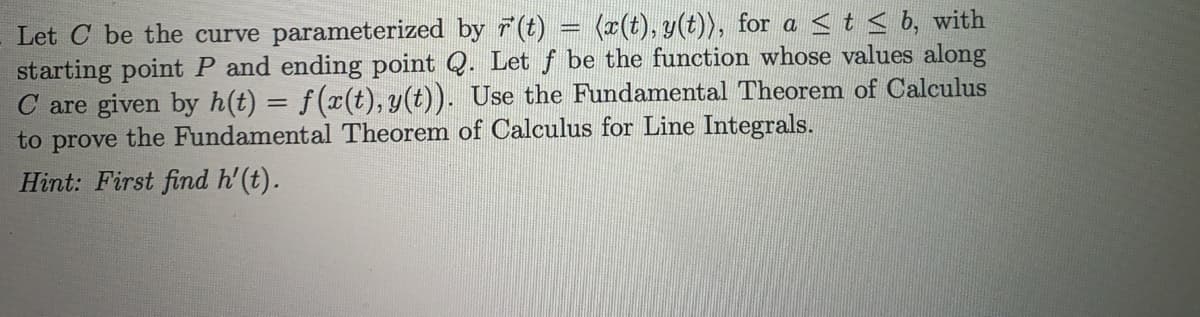 Let C be the curve parameterized by 7(t) = (x(t), y(t)), for a <t < b, with
starting point P and ending point Q. Let f be the function whose values along
C are given by h(t) = f(x(t), y(t)). Use the Fundamental Theorem of Calculus
to prove the Fundamental Theorem of Calculus for Line Integrals.
Hint: First find h'(t).

