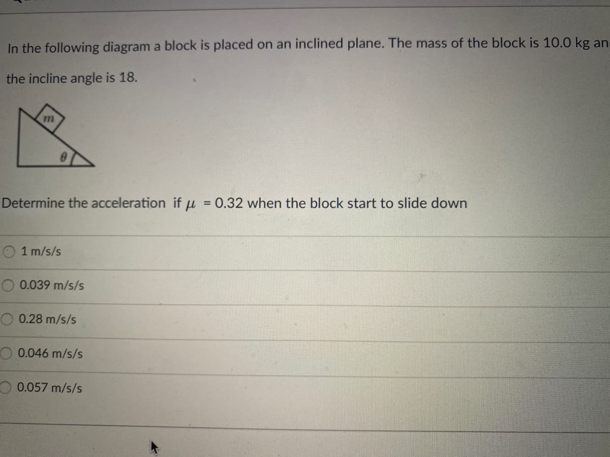 In the following diagram a block is placed on an inclined plane. The mass of the block is 10.0 kg an
the incline angle is 18.
Determine the acceleration if u
= 0.32 when the block start to slide down
1 m/s/s
O 0.039 m/s/s
0.28 m/s/s
O 0.046 m/s/s
0.057 m/s/s
