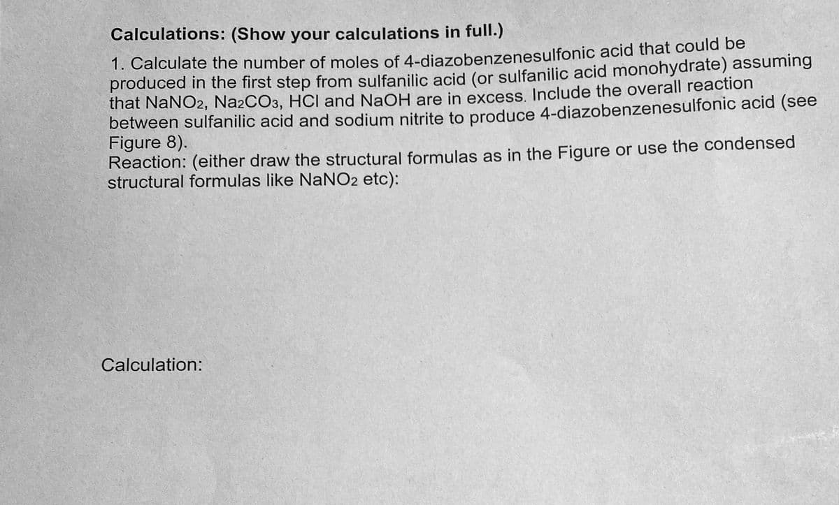 Calculations: (Show your calculations in full.)
1. Calculate the number of moles of 4-diazobenzenesulfonic acid that could be
produced in the first step from sulfanilic acid (or sulfanilic acid monohydrate) assuming
that NaNO2, Na2CO3, HCI and NaOH are in excess. Include the overall reaction
between sulfanilic acid and sodium nitrite to produce 4-diazobenzenesulfonic acid (see
Figure 8).
Reaction: (either draw the structural formulas as in the Figure or use the condensed
structural formulas like NaNO2 etc):
Calculation: