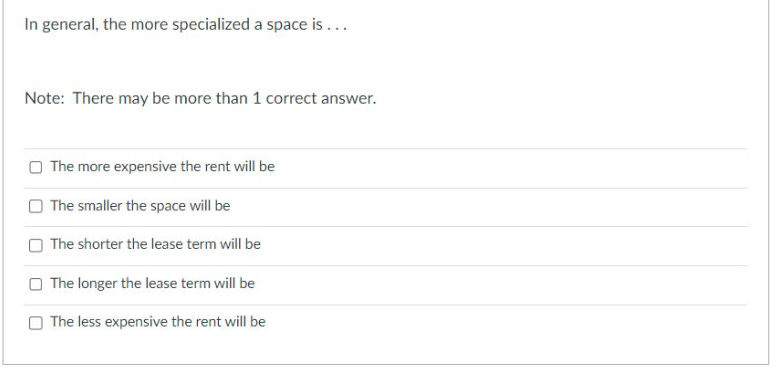 In general, the more specialized a space is ...
Note: There may be more than 1 correct answer.
The more expensive the rent will be
The smaller the space will be
The shorter the lease term will be
The longer the lease term will be
The less expensive the rent will be
