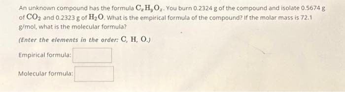An unknown compound has the formula C₂ H₂O₂. You burn 0.2324 g of the compound and isolate 0.5674 g
of CO2 and 0.2323 g of H₂O. What is the empirical formula of the compound? If the molar mass is 72.1
g/mol, what is the molecular formula?
(Enter the elements in the order: C, H, O.)
Empirical formula:
Molecular formula: