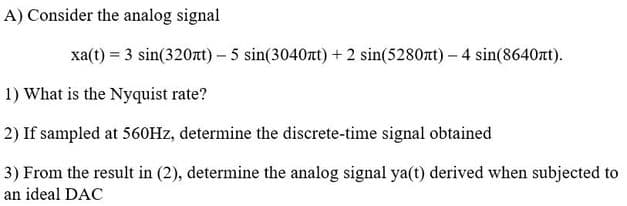 A) Consider the analog signal
xa(t) = 3 sin(320nt) - 5 sin(3040лt) + 2 sin(5280xt) - 4 sin(8640nt).
1) What is the Nyquist rate?
2) If sampled at 560Hz, determine the discrete-time signal obtained
3) From the result in (2), determine the analog signal ya(t) derived when subjected to
an ideal DAC