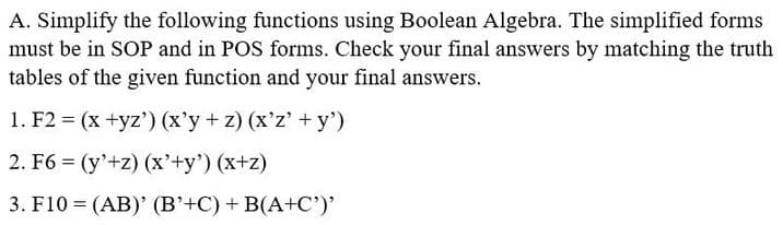 A. Simplify the following functions using Boolean Algebra. The simplified forms
must be in SOP and in POS forms. Check your final answers by matching the truth
tables of the given function and your final answers.
1. F2 = (x +yz') (x'y+z) (x'z' + y')
2. F6= (y'+z) (x'+y') (x+z)
3. F10 (AB)' (B'+C) + B(A+C')'
