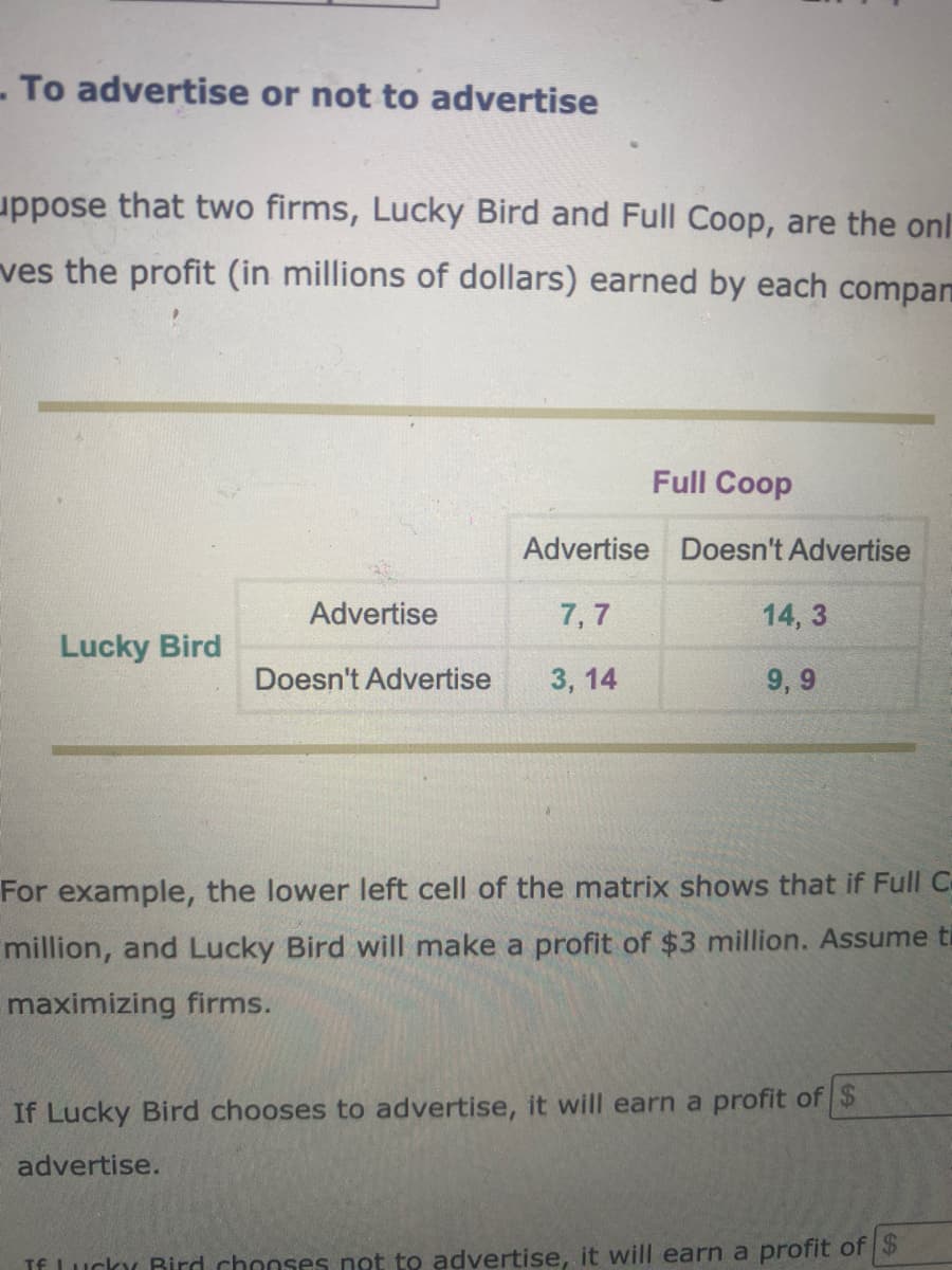 To advertise or not to advertise
uppose that two firms, Lucky Bird and Full Coop, are the onl
ves the profit (in millions of dollars) earned by each compan
Full Coop
Advertise Doesn't Advertise
Advertise
7,7
14, 3
Lucky Bird
Doesn't Advertise
3, 14
9, 9
For example, the lower left cell of the matrix shows that if Full C
million, and Lucky Bird will make a profit of $3 million. Assume t
maximizing firms.
If Lucky Bird chooses to advertise, it will earn a profit of $
advertise.
If Lucky Bird chooses not to advertise, it will earn a profit of $