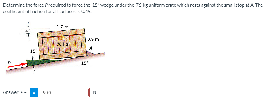 Determine the force Prequired to force the 15° wedge under the 76-kg uniform crate which rests against the small stop at A. The
coefficient of friction for all surfaces is 0.49.
1.7 m
0.9 m
76 kg
A
15°
15°
Answer: P =
i
-90.0
N
