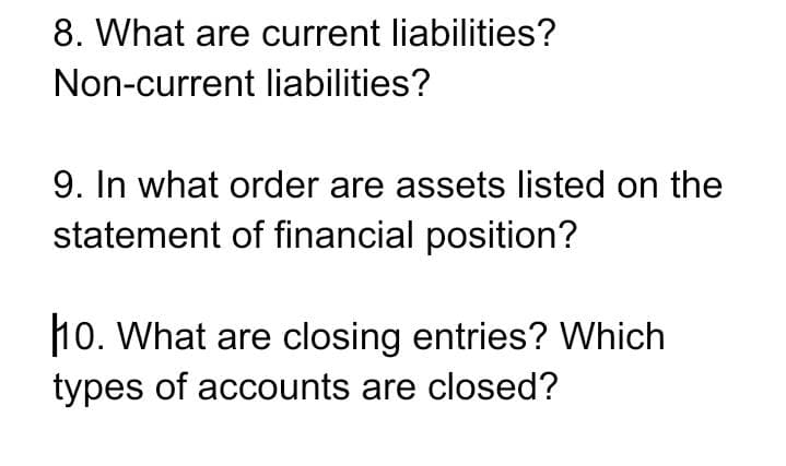 8. What are current liabilities?
Non-current liabilities?
9. In what order are assets listed on the
statement of financial position?
110. What are closing entries? Which
types of accounts are closed?