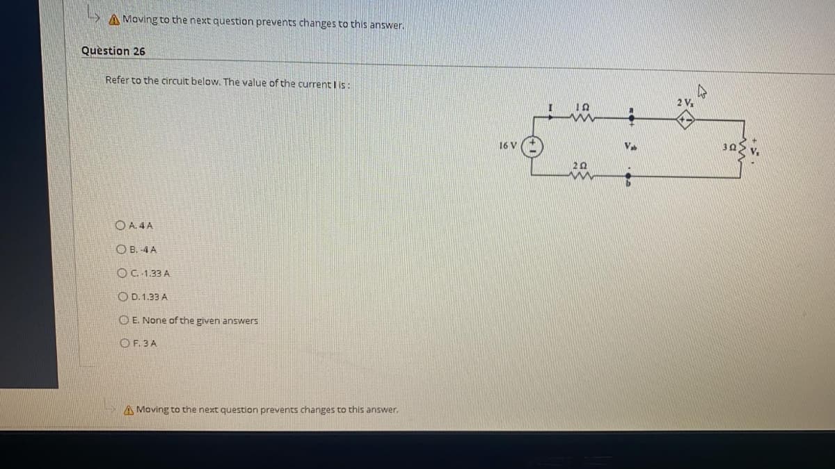 A Moving to the next question prevents changes to this answer.
Question 26
Refer to the circuit below. The value of the current I is:
2 V1
16 V
Va
30
20
O A. 4 A
O B. -4 A
O C.-1.33 A
O D. 1.33 A
O E. None of the given answers
O F. 3 A
A Moving to the next question prevents changes to this answer.

