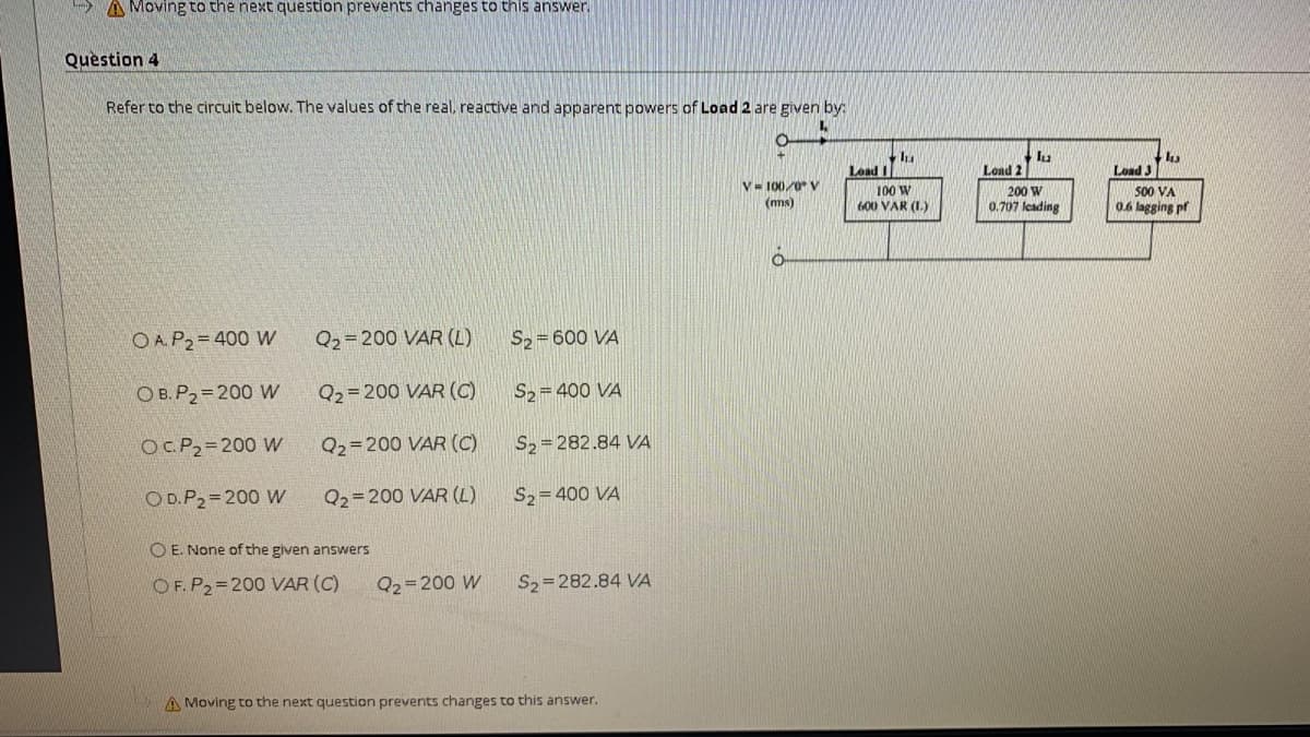 A Moving to the next question prevents changes to this answer
Quèstion 4
Refer to the circuit below. The values of the real, reactive and apparent powers of Load 2 are given by:
Load I
Load 2
Load 3
V= 100/0 V
(ms)
100 W
600 VAR (L.)
200 W
0.707 leading
500 VA
0.6 lagging pf
OA P2=400 W
Q2=200 VAR (L)
S, = 600 VA
O B.P2=200 W
Q2= 200 VAR (C)
S, = 400 VA
OCP2=200 W
Q2=200 VAR (C)
S2 = 282.84 VA
OD.P2=200 W
Q2=200 VAR (L)
S2= 400 VA
O E. None of the given answers
OF. P2=200 VAR (C)
Q2=200 W
S2=282.84 VA
A Moving to the next question prevents changes to this answer.
