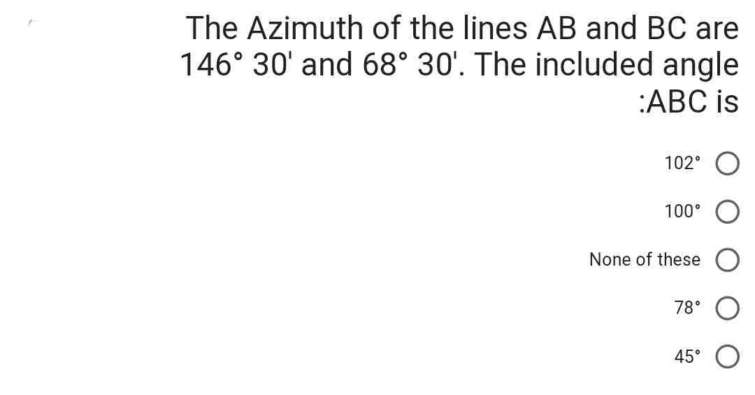 The Azimuth of the lines AB and BC are
146° 30' and 68° 30'. The included angle
:ABC is
102°
100°
None of these
78°
45°