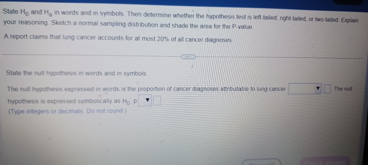 State Ho and H₂ in words and in symbols. Then determine whether the hypothesis test is left-tailed, right-tailed, or two-tailed. Explain
your reasoning. Sketch a normal sampling distribution and shade the area for the P-value.
A report claims that lung cancer accounts for at most 20% of all cancer diagnoses.
State the null hypothesis in words and in symbols.
The null hypothesis expressed in words is the proportion of cancer diagnoses attributable to lung cancer
hypothesis is expressed symbolically as Ho: P
(Type integers or decimals. Do not round)
The null
