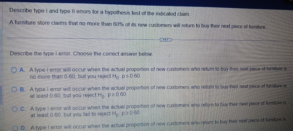 Describe type I and type Il errors for a hypothesis test of the indicated claim.
A furniture store claims that no more than 60% of its new customers will return to buy their next piece of furniture
Describe the type 1 error Choose the correct answer below.
A. Atypel error will occur when the actual proportion of new customers who return to buy their next piece of furniture is
no more than 0.60, but you reject Ho p ≤ 0.60
OB. A type l error will occur when the actual proportion of new customers who return to buy their next piece of furniture is
at least 0.60, but you reject H, p²060
um to buy their next piece of furniture is
C. A type lerror will occur when the actual proportion of new customers who
at least 0.60 but you fail to reject H, p ² 0 60
D. A type l error will occur when the actual proportion of new customers who return to buy their next piece of furniture is