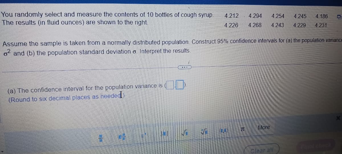 You randomly select and measure the contents of 10 bottles of cough syrup.
The results (in fluid ounces) are shown to the right.
...
Assume the sample is taken from a normally distributed population Construct 95% confidence intervals for (a) the population variance
o² and (b) the population standard deviation & Interpret the results.
(a) The confidence interval for the population variance is ().
(Round to six decimal places as needed)
Wal
S
4.212 4.294
4.226 4.268 4.243 4.229 4.231
(1)
B
4.254 4.245 4.186 O
TU
More
Clear all