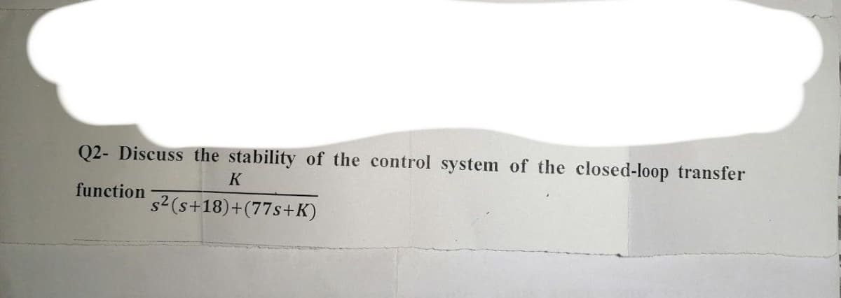 Q2- Discuss the stability of the control system of the closed-loop transfer
K
function
s² (s+18)+(77s+K)