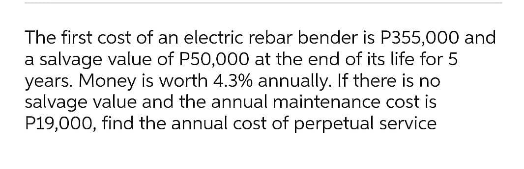 The first cost of an electric rebar bender is P355,000 and
a salvage value of P50,000 at the end of its life for 5
years. Money is worth 4.3% annually. If there is no
salvage value and the annual maintenance cost is
P19,000, find the annual cost of perpetual service
