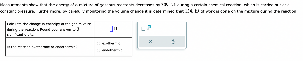 Measurements show that the energy of a mixture of gaseous reactants decreases by 309. kJ during a certain chemical reaction, which is carried out at a
constant pressure. Furthermore, by carefully monitoring the volume change it is determined that 134. kJ of work is done on the mixture during the reaction.
Calculate the change in enthalpy of the gas mixture
during the reaction. Round your answer to 3
significant digits.
Is the reaction exothermic or endothermic?
kJ
exothermic
endothermic
x10
X
Ś