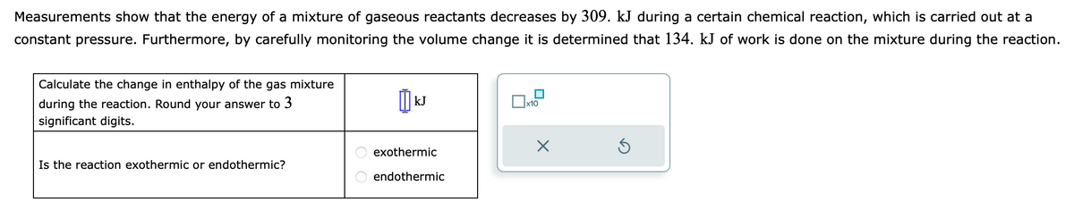 Measurements show that the energy of a mixture of gaseous reactants decreases by 309. kJ during a certain chemical reaction, which is carried out at a
constant pressure. Furthermore, by carefully monitoring the volume change it is determined that 134. kJ of work is done on the mixture during the reaction.
Calculate the change in enthalpy of the gas mixture
during the reaction. Round your answer to 3
significant digits.
Is the reaction exothermic or endothermic?
เม
kJ
exothermic
endothermic
x10
X
Ś