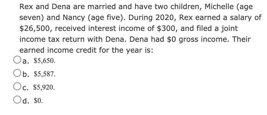 Rex and Dena are married and have two children, Michelle (age
seven) and Nancy (age five). During 2020, Rex earned a salary of
$26,500, received interest income of $300, and filed a joint
income tax return with Dena. Dena had $0 gross income. Their
earned income credit for the year is:
Oa.
а. $5,650.
Ob. $5,587.
Oc. $5,920.
Od. $0.
