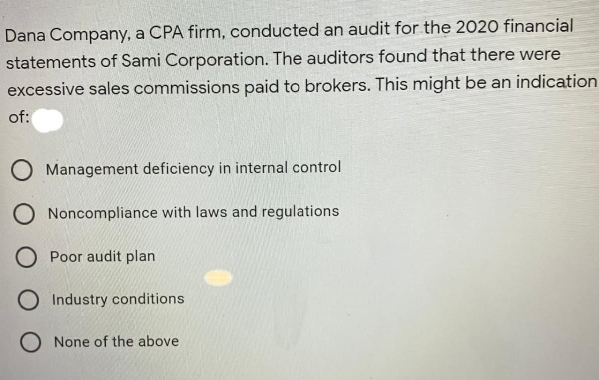 Dana Company, a CPA firm, conducted an audit for the 2020 financial
statements of Sami Corporation. The auditors found that there were
excessive sales commissions paid to brokers. This might be an indication
of:
O Management deficiency in internal control
O Noncompliance with laws and regulations
O Poor audit plan
O Industry conditions
None of the above
