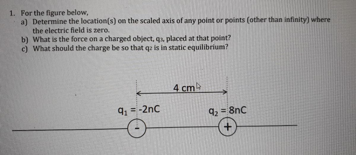 1. For the figure below,
a) Determine the location(s) on the scaled axis of any point or points (other than infinity) where
the electric field is zero.
b) What is the force on a charged object, q3, placed at that point?
c) What should the charge be so that q2 is in static equilibrium?
4 cm
9 =-2nC
92 = 8nC
