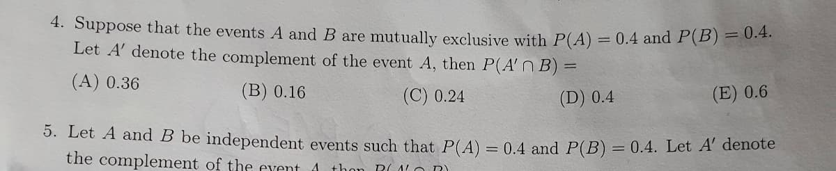 4. Suppose that the events A and B are mutually exclusive with P(A) = 0.4 and P(B) = 0.4.
Let A' denote the complement of the event A, then P(A'n B) =
(A) 0.36
(B) 0.16
(C) 0.24
(D) 0.4
(E) 0.6
5. Let A and B be independent events such that P(A) = 0.4 and P(B) = 0.4. Let A' denote
the complement of the event
A thon PALO RY