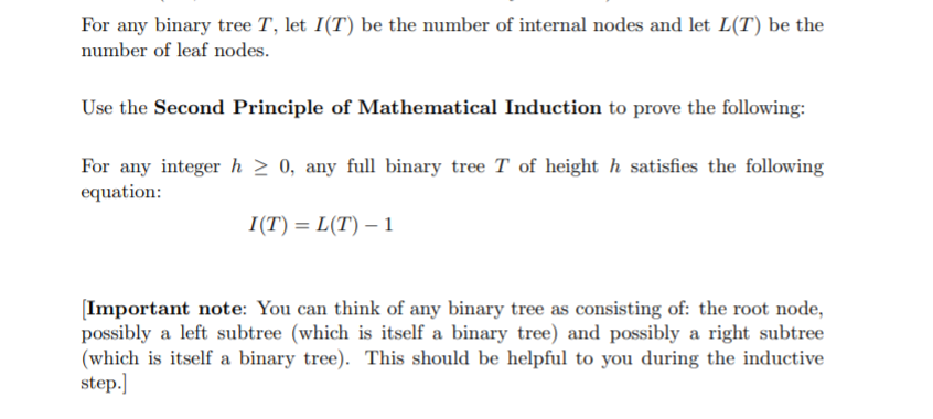 For any binary tree T, let I(T) be the number of internal nodes and let L(T) be the
number of leaf nodes.
Use the Second Principle of Mathematical Induction to prove the following:
For any integer h > 0, any full binary tree T of height h satisfies the following
equation:
I(T) = L(T) – 1
[Important note: You can think of any binary tree as consisting of: the root node,
possibly a left subtree (which is itself a binary tree) and possibly a right subtree
(which is itself a binary tree). This should be helpful to you during the inductive
step.]
