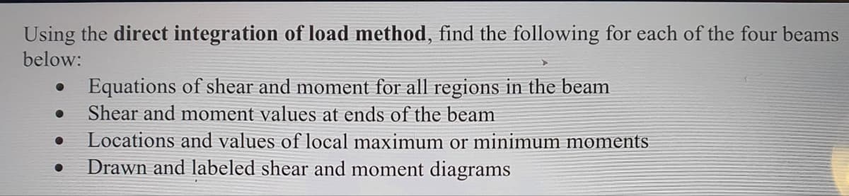 Using the direct integration of load method, find the following for each of the four beams
below:
●
●
●
Equations of shear and moment for all regions in the beam
Shear and moment values at ends of the beam
Locations and values of local maximum or minimum moments
Drawn and labeled shear and moment diagrams
