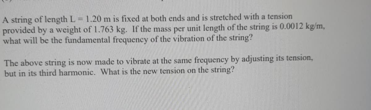 A string of length L = 1.20 m is fixed at both ends and is stretched with a tension
provided by a weight of 1.763 kg. If the mass per unit length of the string is 0.0012 kg/m,
what will be the fundamental frequency of the vibration of the string?
The above string is now made to vibrate at the same frequency by adjusting its tension,
but in its third harmonic. What is the new tension on the string?
