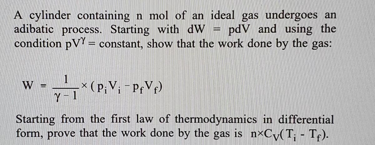 A cylinder containing n mol of an ideal gas undergoes an
adibatic process. Starting with dW = pdV and using the
condition pVY = constant, show that the work done by the
gas:
1
W
× (p;V; - PfV¢)
%3D
Starting from the first law of thermodynamics in differential
form, prove that the work done by the gas is n×Cy(T; - Tf).
