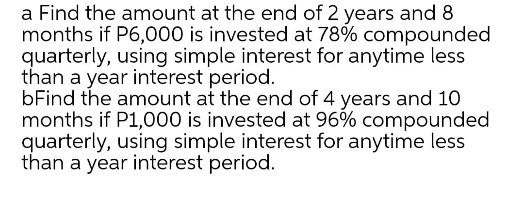 a Find the amount at the end of 2 years and 8
months if P6,000 is invested at 78% compounded
quarterly, using simple interest for anytime less
than a year interest period.
bFind the amount at the end of 4 years and 10
months if P1,000 is invested at 96% compounded
quarterly, using simple interest for anytime less
than a year interest period.
