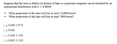 Suppose that the time to failure (in hours) of fans in a personal computer can be modeled by an
exponential distribution with A = 0.0003.
• What proportion of the fans will last at most 10,000 hours?
• What proportion of the fans will last at least 7000 hours?
a. 0.0498, 0.8775
Ob. NONE
Oc 0.0498, 0.1225
Od.0.0502, 0.1225
