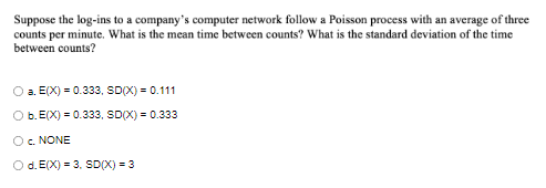 Suppose the log-ins to a company's computer network follow a Poisson process with an average of three
counts per minute. What is the mean time between counts? What is the standard deviation of the time
between counts?
a. E(X) = 0.333, SDX) = 0.111
b. E(X) = 0.333, SD(X) = 0.333
Oc. NONE
Od. E(X) = 3, SD(X) = 3
