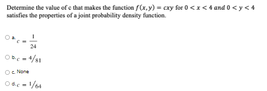 Determine the value of e that makes the function f(x, y) = cxy for 0 < x < 4 and 0 < y < 4
satisfies the properties of a joint probability density function.
24
O b.c = 4/81
Oc. None
O d.e = 1/64
