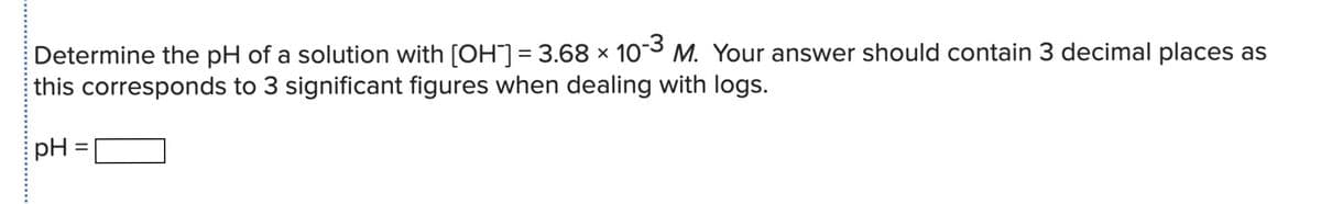 Determine the pH of a solution with [OH"]= 3.68 × 10-3 M. Your answer should contain 3 decimal places as
this corresponds to 3 significant figures when dealing with logs.
pH
