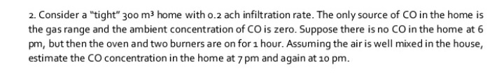 2. Consider a "tight" 300 m3 home with o.2 ach infiltration rate. The only source of CO in the home is
the gas range and the ambient concentration of CO is zero. Suppose there is no CO in the home at 6
pm, but then the oven and two burners are on for 1 hour. Assuming the air is well mixed in the house,
estimate the CO concentration in the home at 7 pm and again at 10 pm.
