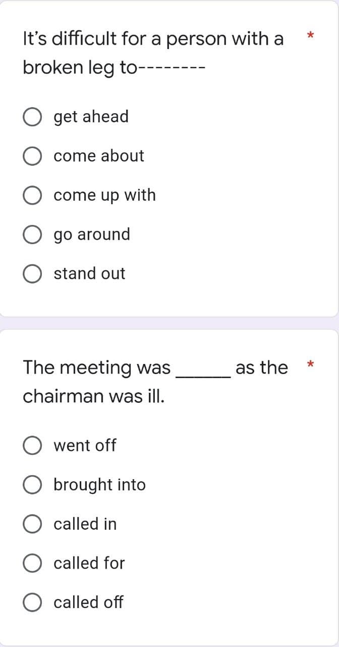 It's difficult for a person with a
broken leg to-
O get ahead
O come about
come up with
O go around
stand out
The meeting was
chairman was ill.
went off
O brought into
O called in
called for
called off
as the
*
*