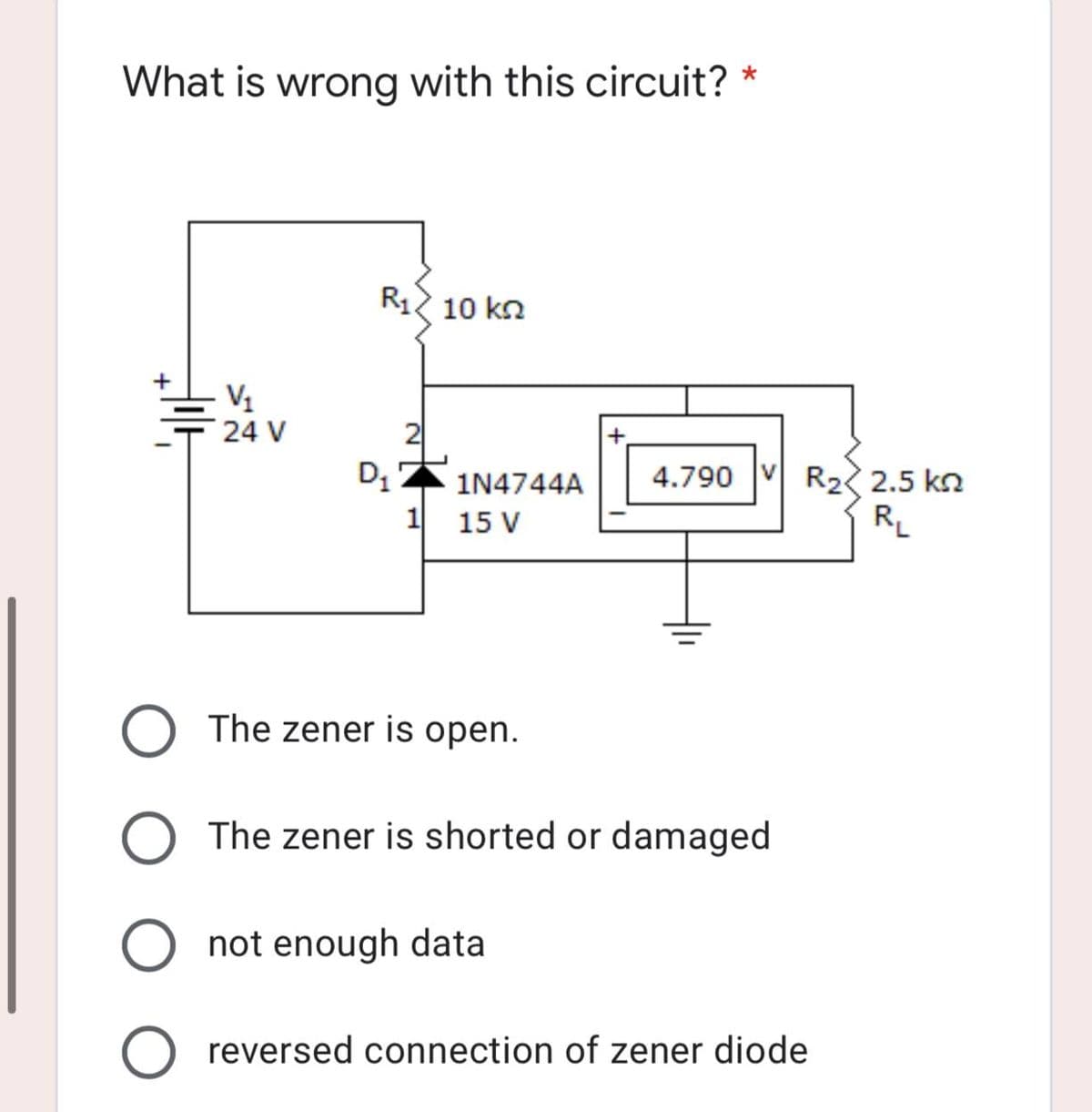 What is wrong with this circuit? *
R₁10 kn
V₁
24 V
D₁
1N4744A
1
15 V
The zener is open.
O The zener is shorted or damaged
O not enough data
O reversed connection of zener diode
+
4.790 VR₂ 2.5 k
R₁