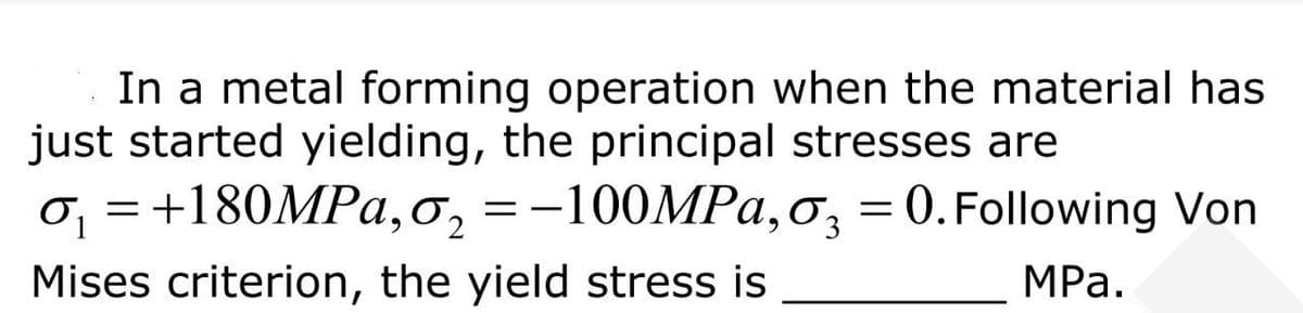 In a metal forming operation when the material has
just started yielding, the principal stresses are
0₁ = +180MPa, o₂ = -100MPa, 03 = 0. Following Von
Mises criterion, the yield stress is
MPa.